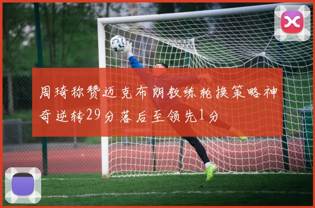 周琦称赞迈克布朗教练轮换策略神奇逆转29分落后至领先1分