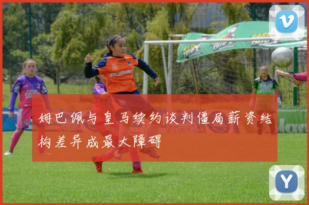 姆巴佩与皇马续约谈判僵局薪资结构差异成最大障碍