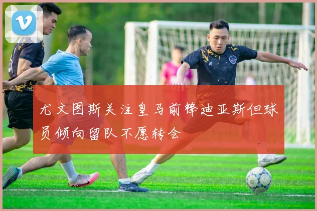 尤文图斯关注皇马前锋迪亚斯但球员倾向留队不愿转会