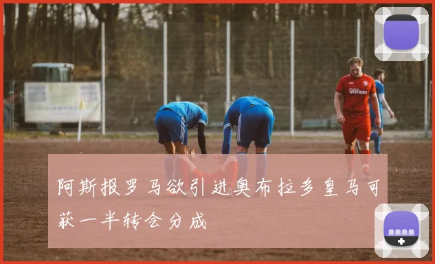 阿斯报罗马欲引进奥布拉多皇马可获一半转会分成