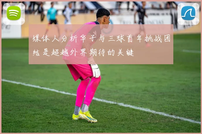 媒体人分析华子与三球首年挑战团结是超越外界期待的关键