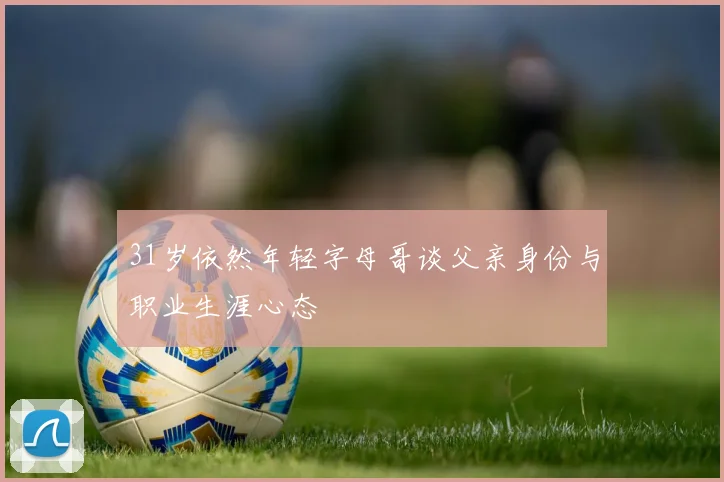 31岁依然年轻字母哥谈父亲身份与职业生涯心态