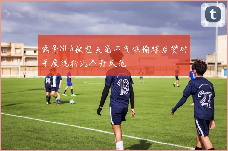 武圣SGA被包夹毫不气馁输球后赞对手展现科比乔丹风范