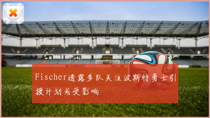 Fischer透露多队关注波斯特勇士引援计划或受影响