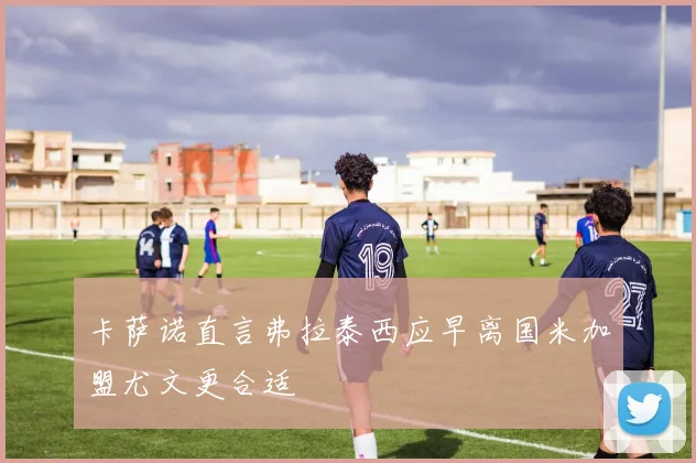 卡萨诺直言弗拉泰西应早离国米加盟尤文更合适