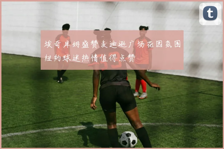 埃奇库姆盛赞麦迪逊广场花园氛围纽约球迷热情值得点赞