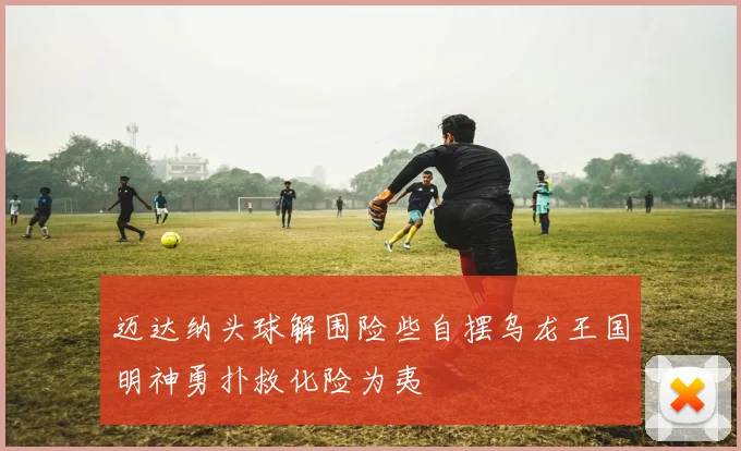 迈达纳头球解围险些自摆乌龙王国明神勇扑救化险为夷