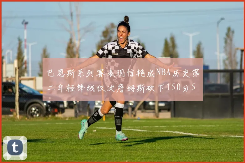 巴恩斯系列赛表现惊艳成NBA历史第二年轻锋线仅次詹姆斯砍下150分50助