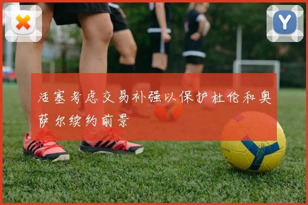 活塞考虑交易补强以保护杜伦和奥萨尔续约前景