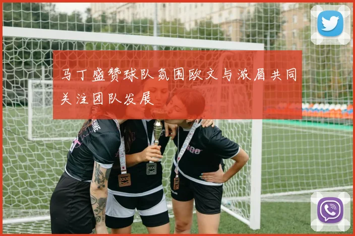 马丁盛赞球队氛围欧文与浓眉共同关注团队发展