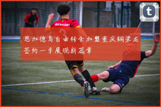 恩加德乌自由转会加盟重庆铜梁龙签约一季展现新篇章