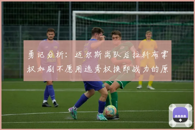勇记分析：迈尔斯离队后拉科布掌权加剧不愿用选秀权换即战力的原因