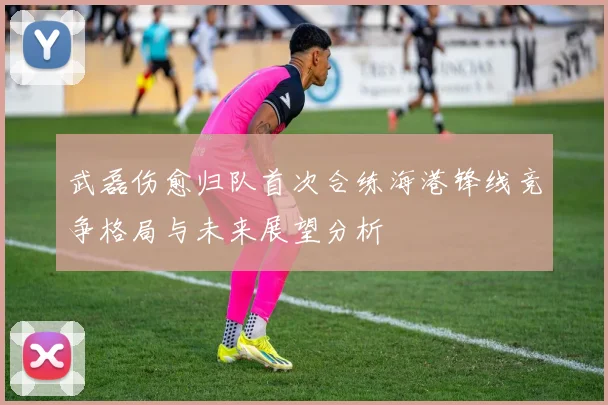 武磊伤愈归队首次合练海港锋线竞争格局与未来展望分析