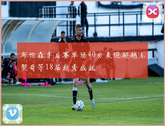 布伦森季后赛单场40分表现超越东契奇等18届新秀成就