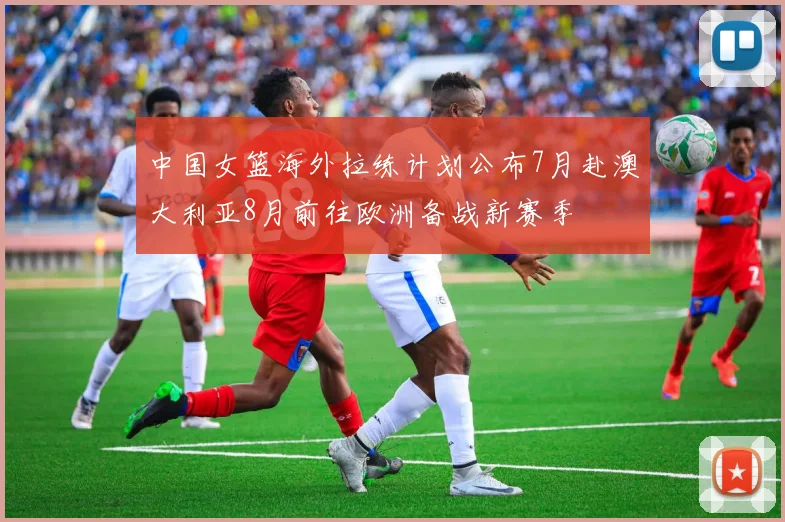 中国女篮海外拉练计划公布7月赴澳大利亚8月前往欧洲备战新赛季