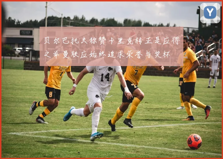 贝尔巴托夫称赞卡里克转正是应得之举曼联应始终追求荣誉与奖杯