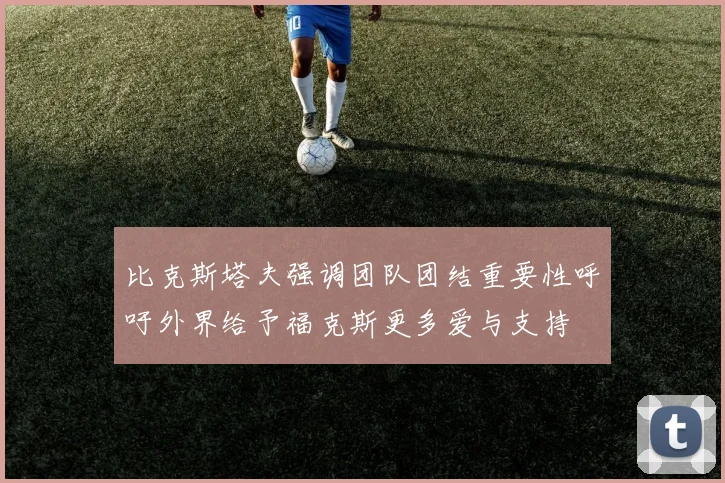 比克斯塔夫强调团队团结重要性呼吁外界给予福克斯更多爱与支持