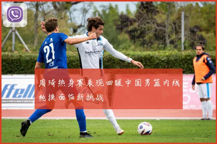 周琦热身赛表现回暖中国男篮内线轮换面临新挑战
