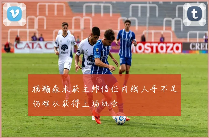 杨瀚森未获主帅信任内线人手不足仍难以获得上场机会