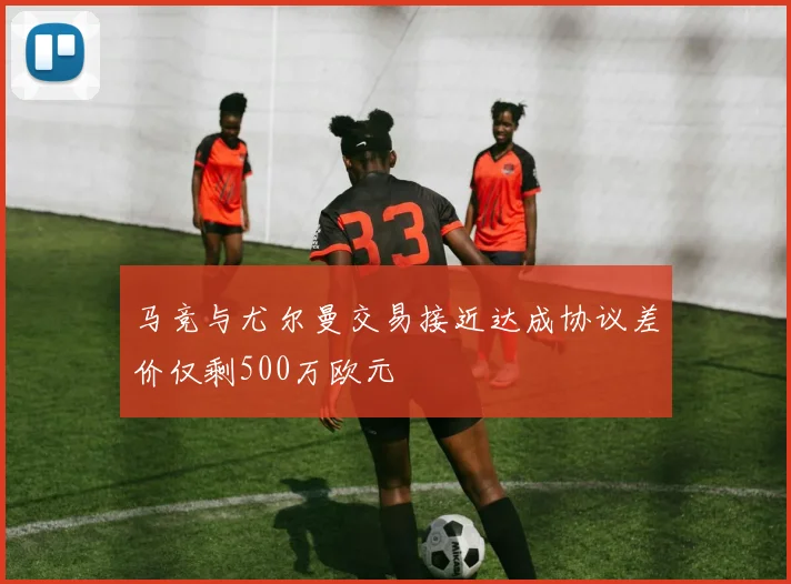 马竞与尤尔曼交易接近达成协议差价仅剩500万欧元