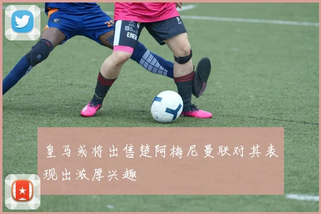 皇马或将出售楚阿梅尼曼联对其表现出浓厚兴趣