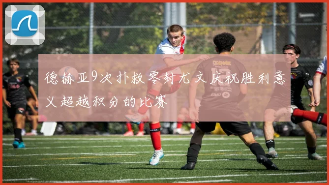 德赫亚9次扑救零封尤文庆祝胜利意义超越积分的比赛