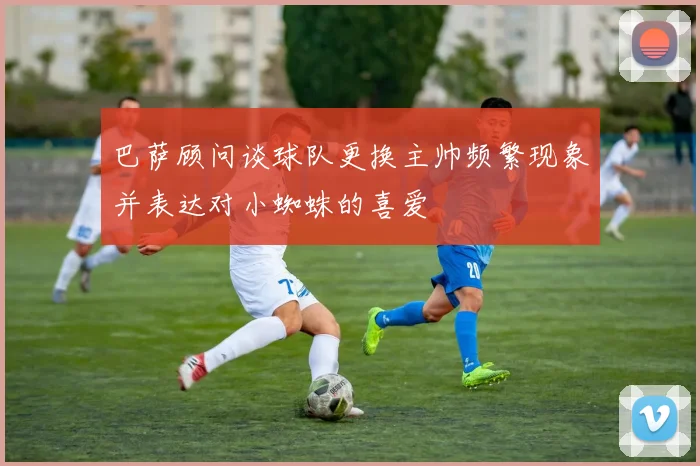 巴萨顾问谈球队更换主帅频繁现象并表达对小蜘蛛的喜爱