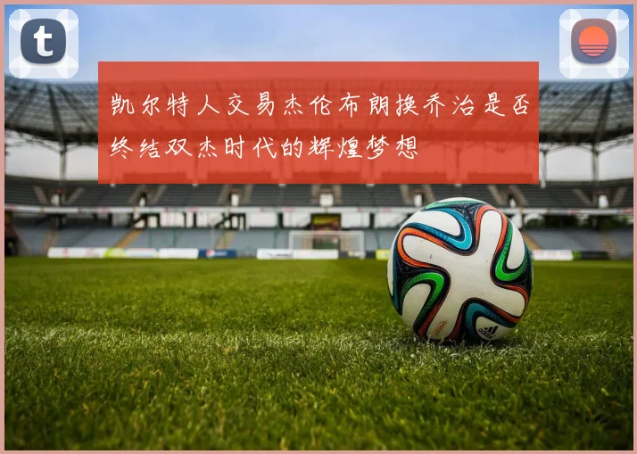 凯尔特人交易杰伦布朗换乔治是否终结双杰时代的辉煌梦想