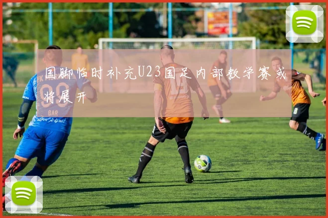 国脚临时补充U23国足内部教学赛或将展开