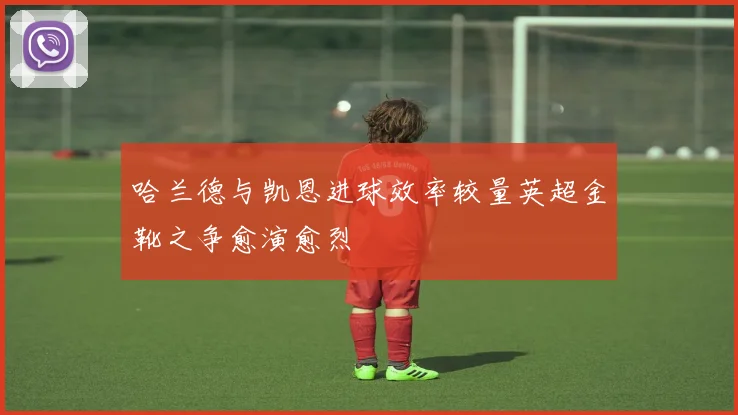 哈兰德与凯恩进球效率较量英超金靴之争愈演愈烈