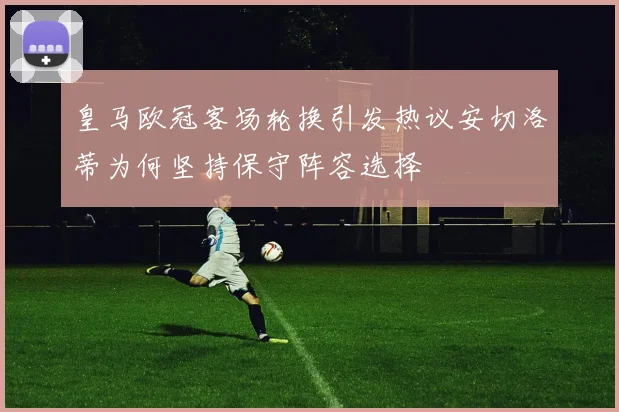 皇马欧冠客场轮换引发热议安切洛蒂为何坚持保守阵容选择